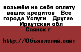 возьмём на себя оплату ваших кредитов - Все города Услуги » Другие   . Иркутская обл.,Саянск г.